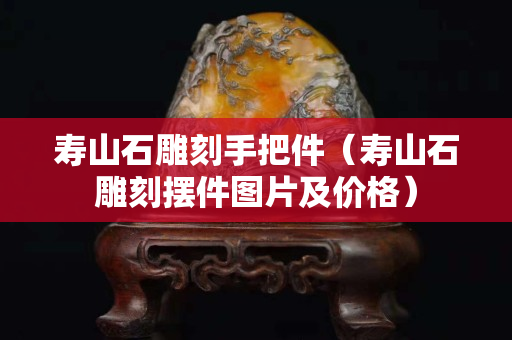 壽山石雕刻手把件（壽山石雕刻擺件圖片及價(jià)格）