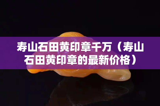壽山石田黃印章千萬（壽山石田黃印章的最新價格）