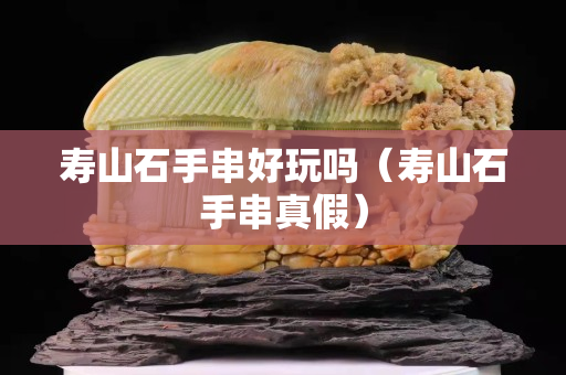 壽山石手串好玩嗎（壽山石手串真假）