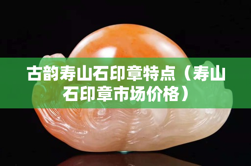 古韻壽山石印章特點（壽山石印章市場價格）