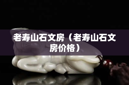 老壽山石文房（老壽山石文房價格）