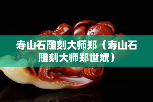 壽山石雕刻大師鄭（壽山石雕刻大師鄭世斌）