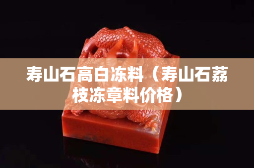 壽山石高白凍料（壽山石荔枝凍章料價格）