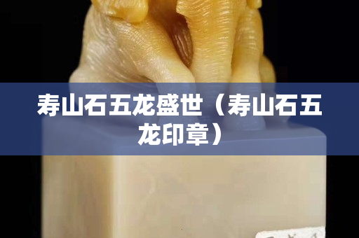 壽山石五龍盛世（壽山石五龍印章）