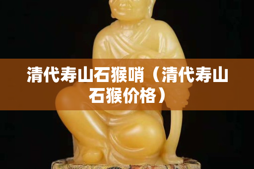 清代壽山石猴哨（清代壽山石猴價格）