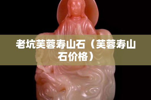 老坑芙蓉壽山石（芙蓉壽山石價(jià)格）