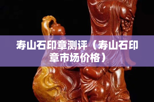 壽山石印章測評（壽山石印章市場價格）