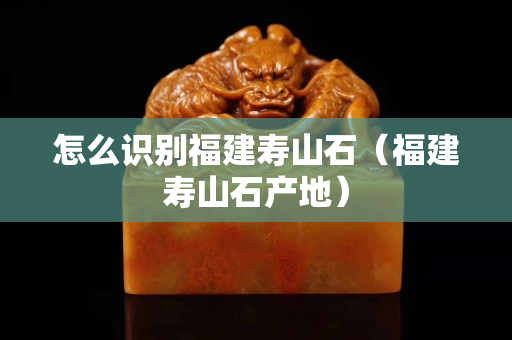 怎么識別福建壽山石（福建壽山石產地）