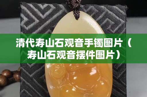 清代壽山石觀音手鐲圖片（壽山石觀音擺件圖片）