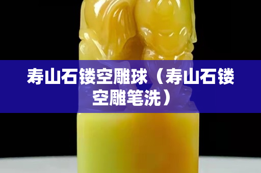 壽山石鏤空雕球（壽山石鏤空雕筆洗）