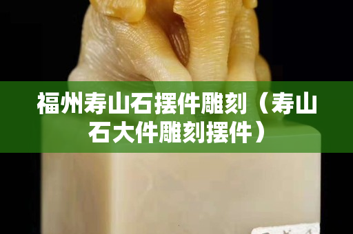 福州壽山石擺件雕刻（壽山石大件雕刻擺件）