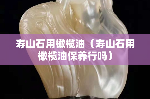 壽山石用橄欖油（壽山石用橄欖油保養行嗎）