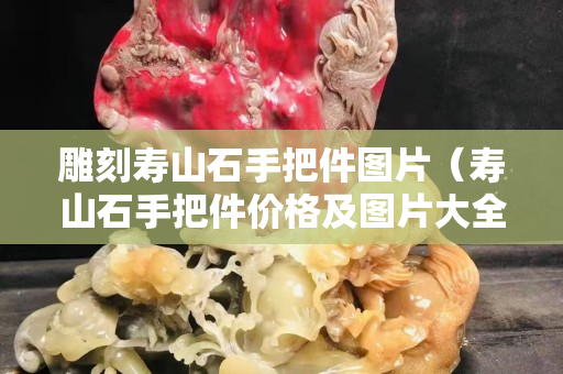 雕刻壽山石手把件圖片（壽山石手把件價格及圖片大全）