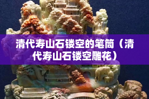 清代壽山石鏤空的筆筒（清代壽山石鏤空雕花）