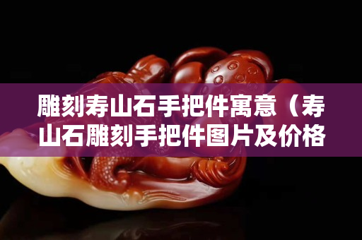 雕刻壽山石手把件寓意（壽山石雕刻手把件圖片及價(jià)格）