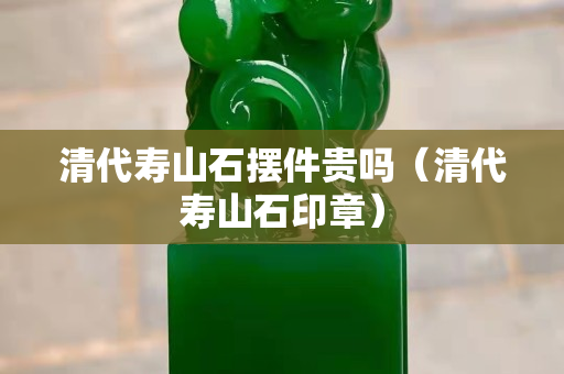 清代壽山石擺件貴嗎（清代壽山石印章）