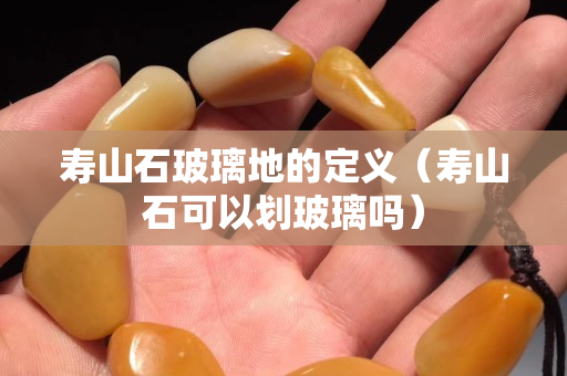 壽山石玻璃地的定義（壽山石可以劃玻璃嗎）