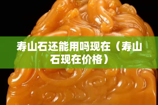 壽山石還能用嗎現(xiàn)在（壽山石現(xiàn)在價(jià)格）