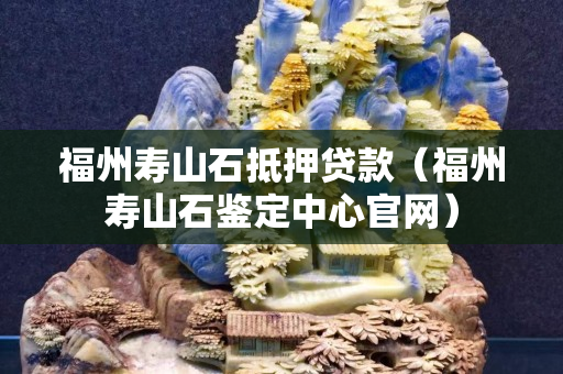 福州壽山石抵押貸款（福州壽山石鑒定中心官網(wǎng)）