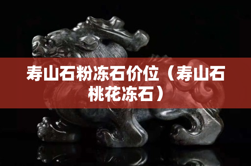 壽山石粉凍石價位（壽山石桃花凍石）