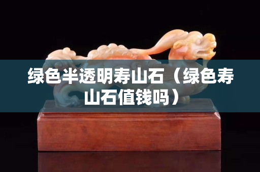 綠色半透明壽山石（綠色壽山石值錢嗎）