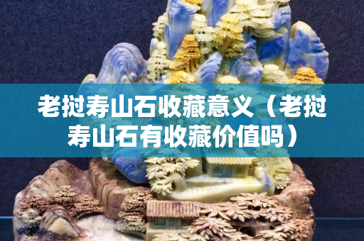 老撾壽山石收藏意義（老撾壽山石有收藏價值嗎）