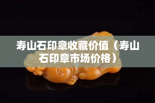 壽山石印章收藏價(jià)值（壽山石印章市場(chǎng)價(jià)格）
