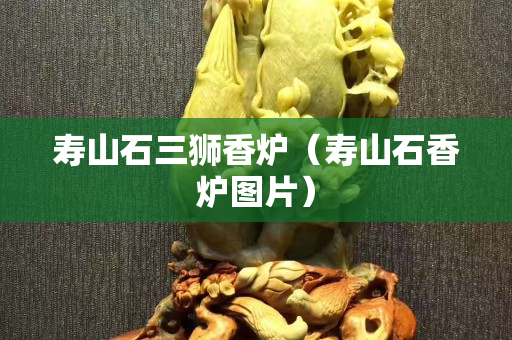 壽山石三獅香爐（壽山石香爐圖片）