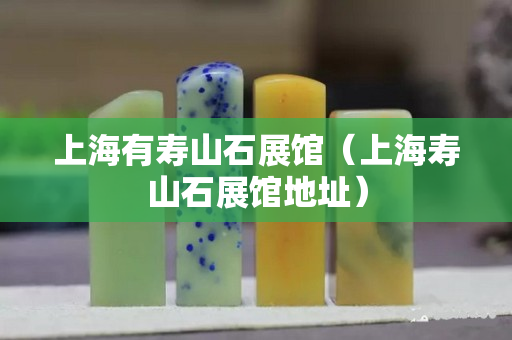 上海有壽山石展館（上海壽山石展館地址）