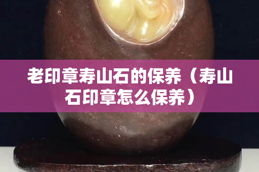 老印章壽山石的保養（壽山石印章怎么保養）