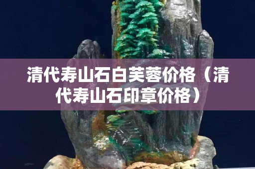 清代壽山石白芙蓉價(jià)格（清代壽山石印章價(jià)格）
