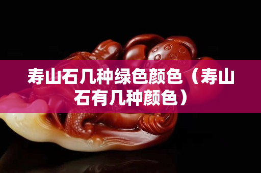 壽山石幾種綠色顏色（壽山石有幾種顏色）