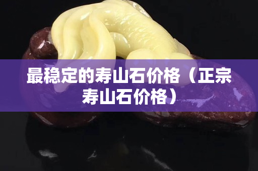 最穩(wěn)定的壽山石價格（正宗壽山石價格）