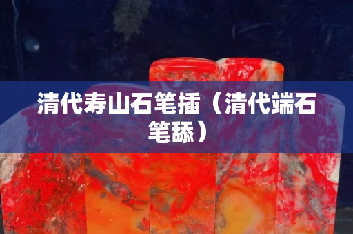 清代壽山石筆插（清代端石筆舔）