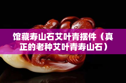 館藏壽山石艾葉青擺件（真正的老種艾葉青壽山石）
