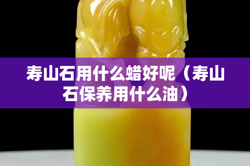 壽山石用什么蠟好呢（壽山石保養(yǎng)用什么油）
