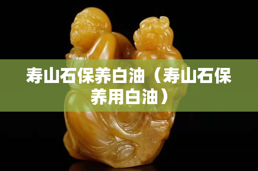 壽山石保養(yǎng)白油（壽山石保養(yǎng)用白油）