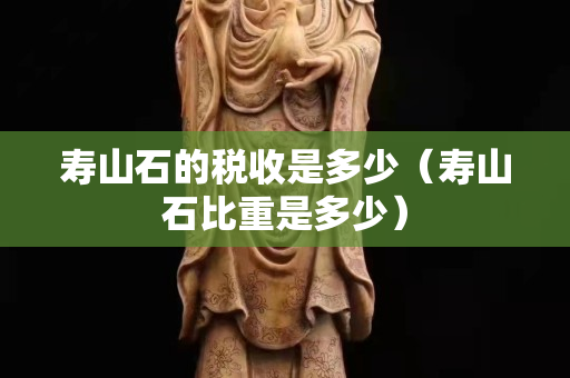壽山石的稅收是多少（壽山石比重是多少）