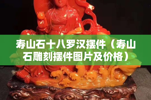 壽山石十八羅漢擺件（壽山石雕刻擺件圖片及價格）