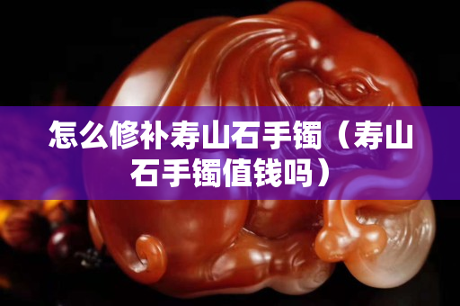 怎么修補(bǔ)壽山石手鐲（壽山石手鐲值錢(qián)嗎）
