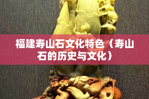 福建壽山石文化特色（壽山石的歷史與文化）
