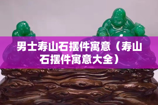 男士壽山石擺件寓意（壽山石擺件寓意大全）