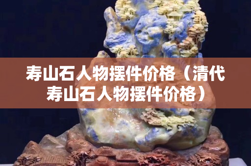 壽山石人物擺件價格（清代壽山石人物擺件價格）