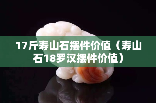 17斤壽山石擺件價值（壽山石18羅漢擺件價值）