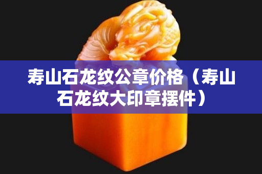 壽山石龍紋公章價格（壽山石龍紋大印章擺件）