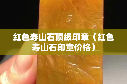 紅色壽山石頂級印章（紅色壽山石印章價格）