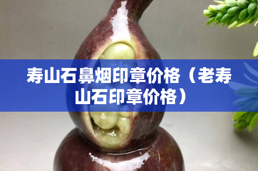 壽山石鼻煙印章價格（老壽山石印章價格）