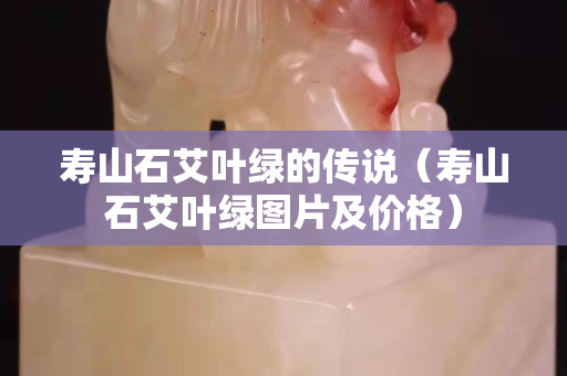 壽山石艾葉綠的傳說（壽山石艾葉綠圖片及價格）