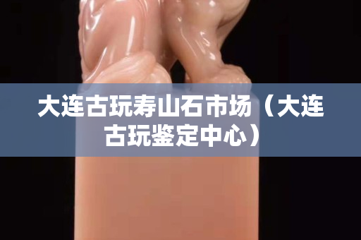 大連古玩壽山石市場（大連古玩鑒定中心）