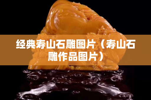經(jīng)典壽山石雕圖片（壽山石雕作品圖片）